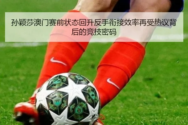 孙颖莎澳门赛前状态回升反手衔接效率再受热议背后的竞技密码