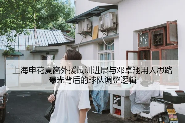 上海申花夏窗外援试训进展与邓卓翔用人思路曝光背后的球队调整逻辑